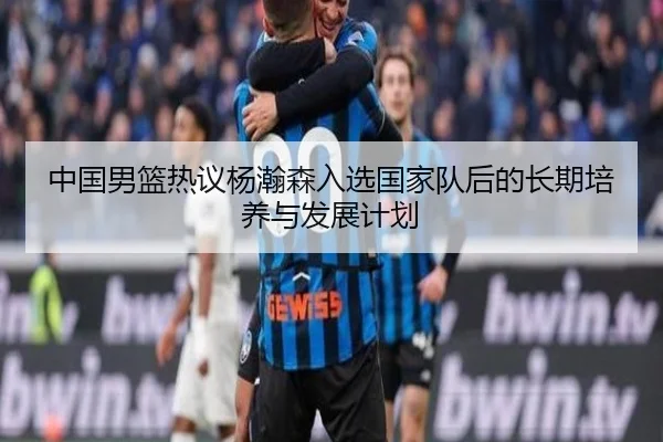中国男篮热议杨瀚森入选国家队后的长期培养与发展计划