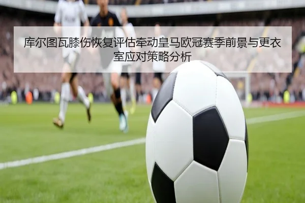 库尔图瓦膝伤恢复评估牵动皇马欧冠赛季前景与更衣室应对策略分析